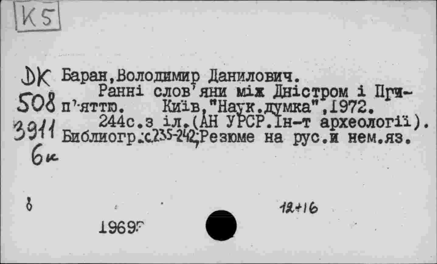 ﻿j))Ç Баран, Воло димир Данилович.
rrsP Ранні слов’яни між Дністром і При-jUo п 7-яттю.	Київ. "Наук. думка", 1972.
йлл 244С.З іл.(АН УРСР.Ін-т археології).
ОТ Библиогр;с.2^5-2й2;Резюме на рус.и нем.яз.

1969-г